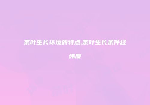 茶叶生长环境的特点,茶叶生长条件经纬度