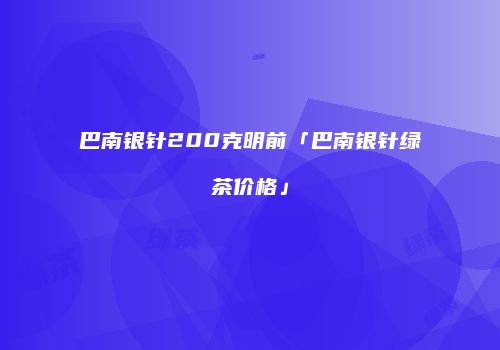 巴南银针200克明前「巴南银针绿茶价格」