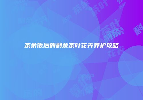 茶余饭后的剩余茶叶花卉养护攻略