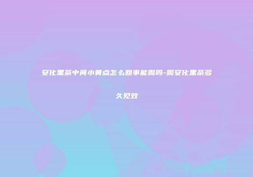 安化黑茶中间小黄点怎么回事能喝吗-喝安化黑茶多久见效