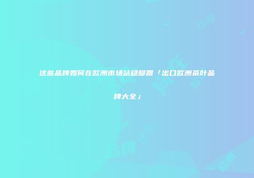 这些品牌如何在欧洲市场站稳脚跟「出口欧洲茶叶品牌大全」