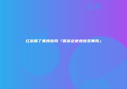 红茶喝了黄皮肤吗「喝茶会使皮肤变黄吗」