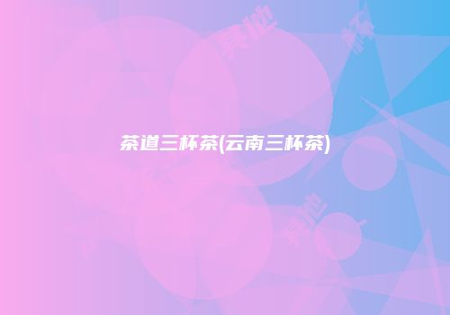 茶道三杯茶(云南三杯茶)