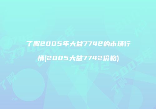 了解2005年大益7742的市场行情(2005大益7742价格)