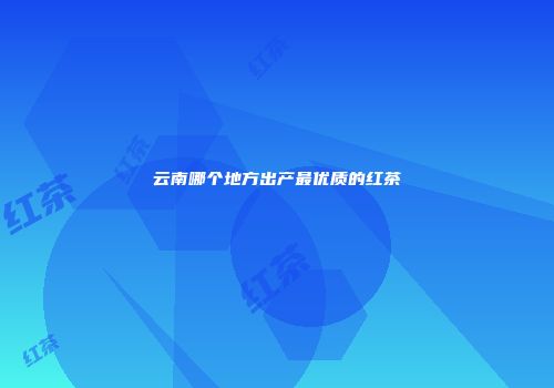云南哪个地方出产最优质的红茶