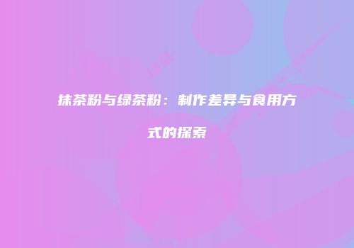 抹茶粉与绿茶粉：制作差异与食用方式的探索