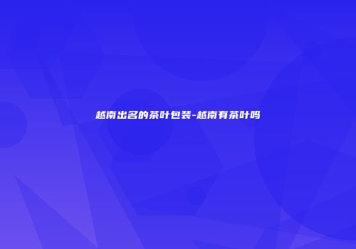 越南出名的茶叶包装-越南有茶叶吗