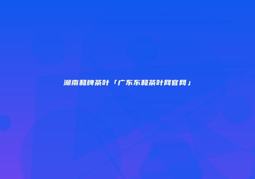 湖南和牌茶叶「广东东和茶叶网官网」