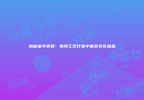 揭秘金华举岩：独特工艺打造中国茶文化珍品