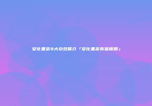 安化黑茶9大功效简介「安化黑茶有保质期」