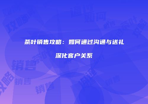 茶叶销售攻略：如何通过沟通与送礼深化客户关系