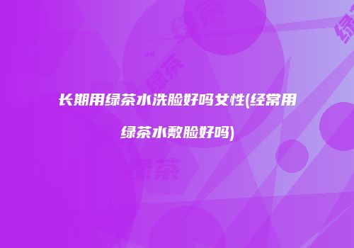 长期用绿茶水洗脸好吗女性(经常用绿茶水敷脸好吗)