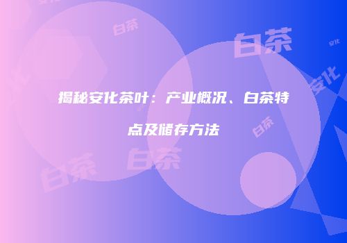 揭秘安化茶叶：产业概况、白茶特点及储存方法