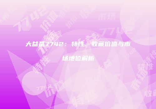 大益茶7742：特性、收藏价值与市场地位解析