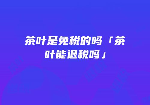 茶叶是免税的吗「茶叶能退税吗」