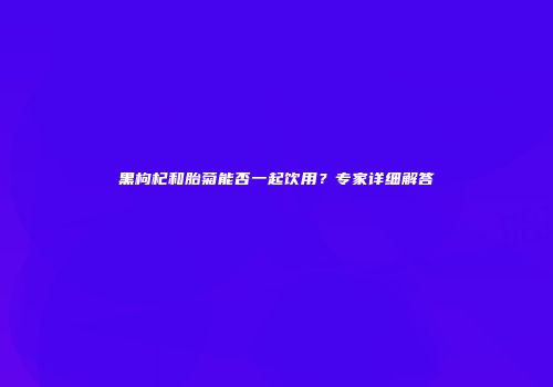 黑枸杞和胎菊能否一起饮用？专家详细解答