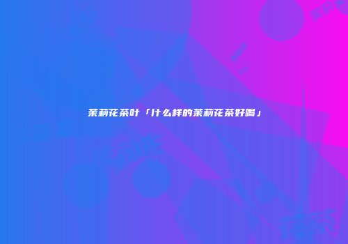 茉莉花茶叶「什么样的茉莉花茶好喝」