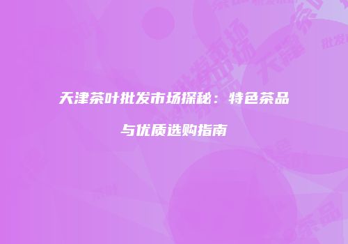天津茶叶批发市场探秘：特色茶品与优质选购指南