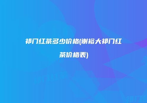 祁门红茶多少价格(谢裕大祁门红茶价格表)