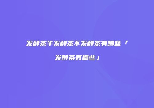 发酵茶半发酵茶不发酵茶有哪些「发酵茶有哪些」