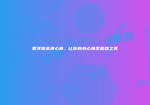 香芽嫩茶清心骨，让你的身心焕发超然之美