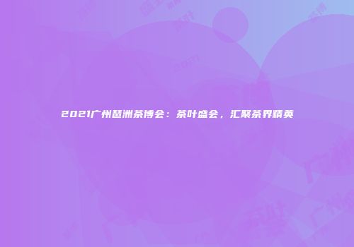 2021广州琶洲茶博会：茶叶盛会，汇聚茶界精英