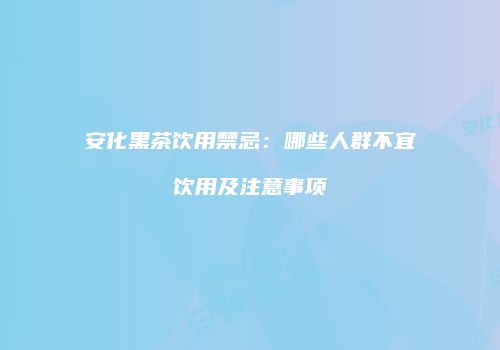 安化黑茶饮用禁忌：哪些人群不宜饮用及注意事项