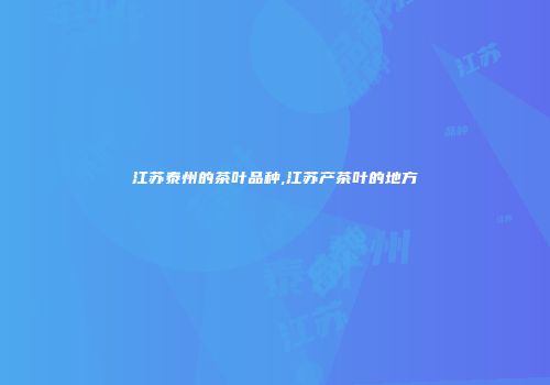 江苏泰州的茶叶品种,江苏产茶叶的地方