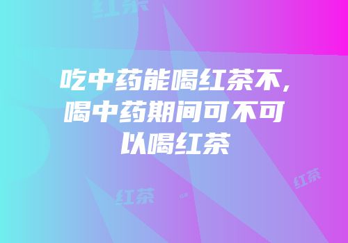 吃中药能喝红茶不,喝中药期间可不可以喝红茶