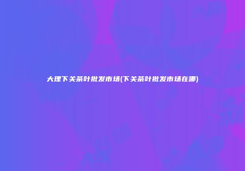大理下关茶叶批发市场(下关茶叶批发市场在哪)