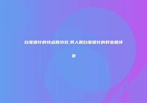 白毫银针的特点和功效,男人喝白毫银针的好处和坏处