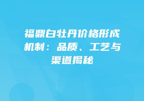福鼎白牡丹价格形成机制：品质、工艺与渠道揭秘