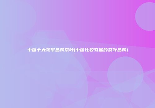 中国十大领军品牌茶叶(中国比较有名的茶叶品牌)