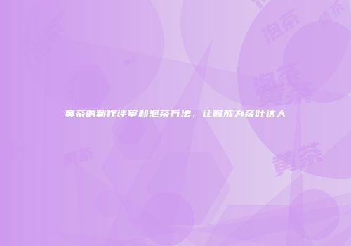 黄茶的制作评审和泡茶方法，让你成为茶叶达人
