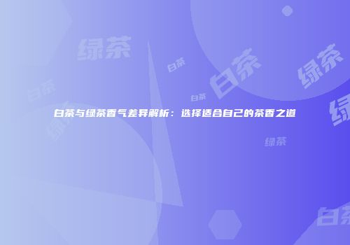 白茶与绿茶香气差异解析：选择适合自己的茶香之道