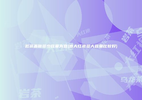 岩茶盖碗多少容量为宜(泡大红袍多大容量比较好)