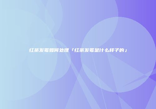 红茶发霉如何处理「红茶发霉是什么样子的」