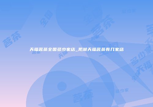 天福茗茶全国多少家店_芜湖天福茗茶有几家店