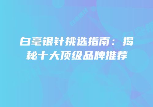 白毫银针挑选指南：揭秘十大顶级品牌推荐