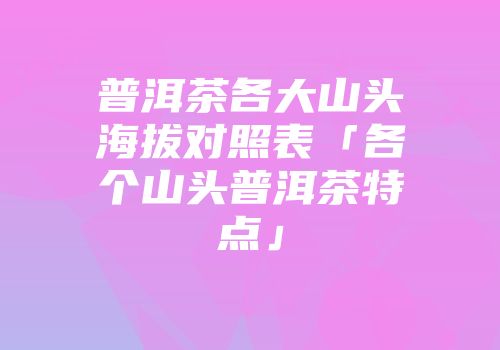 普洱茶各大山头海拔对照表「各个山头普洱茶特点」