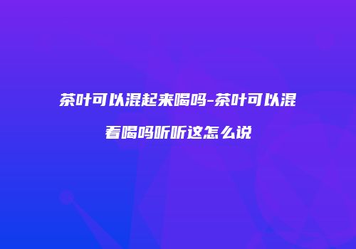 茶叶可以混起来喝吗-茶叶可以混着喝吗听听这怎么说