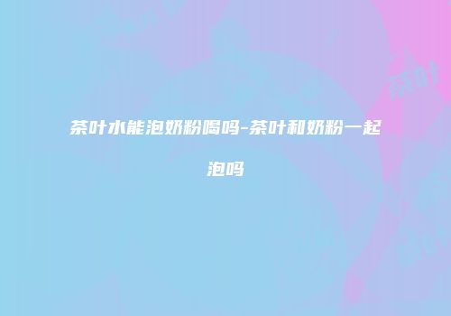 茶叶水能泡奶粉喝吗-茶叶和奶粉一起泡吗