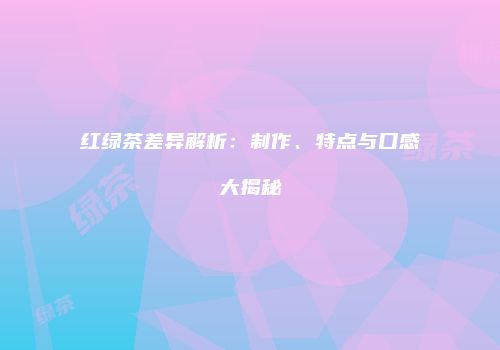 红绿茶差异解析：制作、特点与口感大揭秘