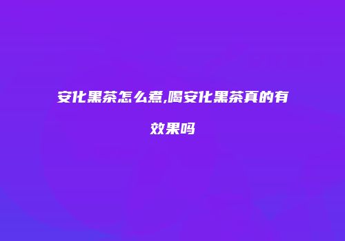 安化黑茶怎么煮,喝安化黑茶真的有效果吗