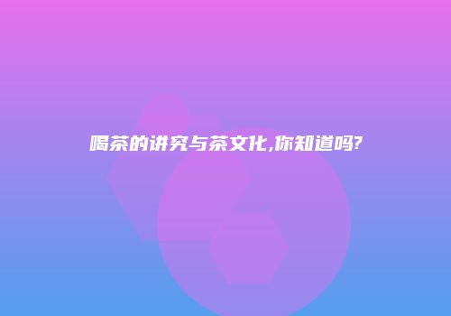 喝茶的讲究与茶文化,你知道吗?