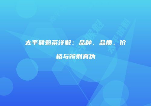 太平猴魁茶详解：品种、品质、价格与辨别真伪