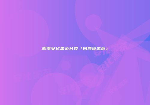 湖南安化黑茶分类「白沙溪黑茶」