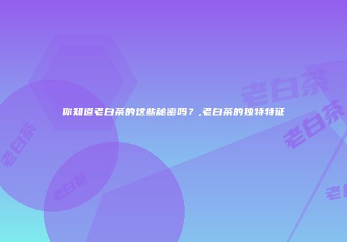 你知道老白茶的这些秘密吗？,老白茶的独特特征