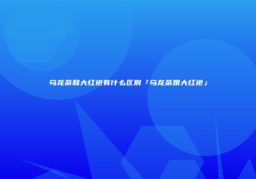 乌龙茶和大红袍有什么区别「乌龙茶跟大红袍」