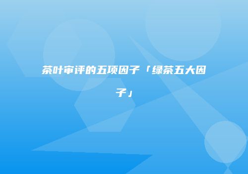 茶叶审评的五项因子「绿茶五大因子」